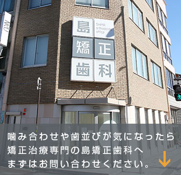 噛み合わせや歯並びが気になったら矯正治療専門の島矯正歯科へまずはお問い合わせください。